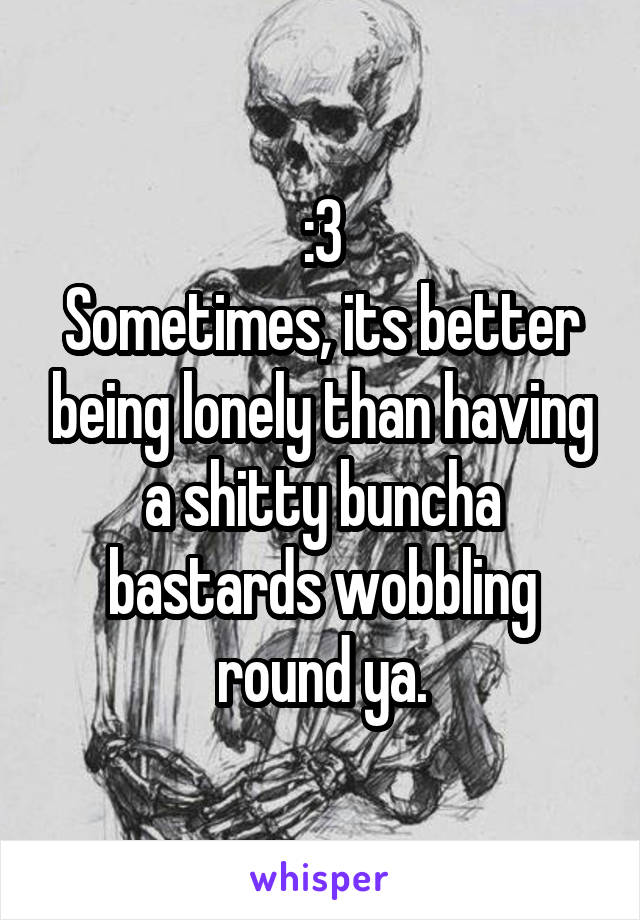 :3
Sometimes, its better being lonely than having a shitty buncha bastards wobbling round ya.