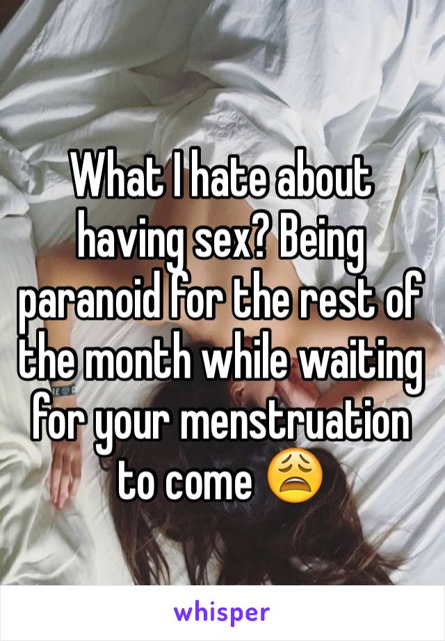 What I hate about having sex? Being paranoid for the rest of the month while waiting for your menstruation to come 😩