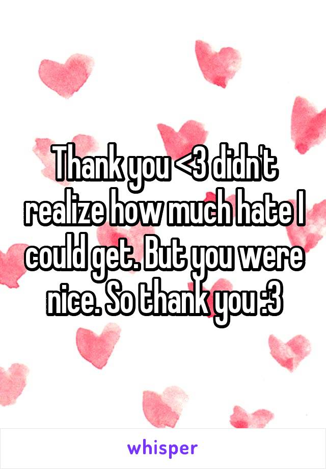 Thank you <3 didn't realize how much hate I could get. But you were nice. So thank you :3