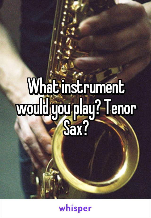 What instrument would you play? Tenor Sax?