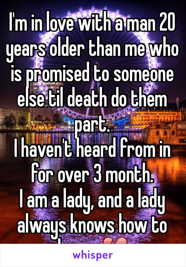 I'm in love with a man 20 years older than me who is promised to someone else til death do them part. 
I haven't heard from in for over 3 month.
I am a lady, and a lady always knows how to leave. 💔