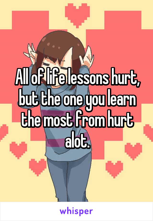 All of life lessons hurt, but the one you learn the most from hurt alot.