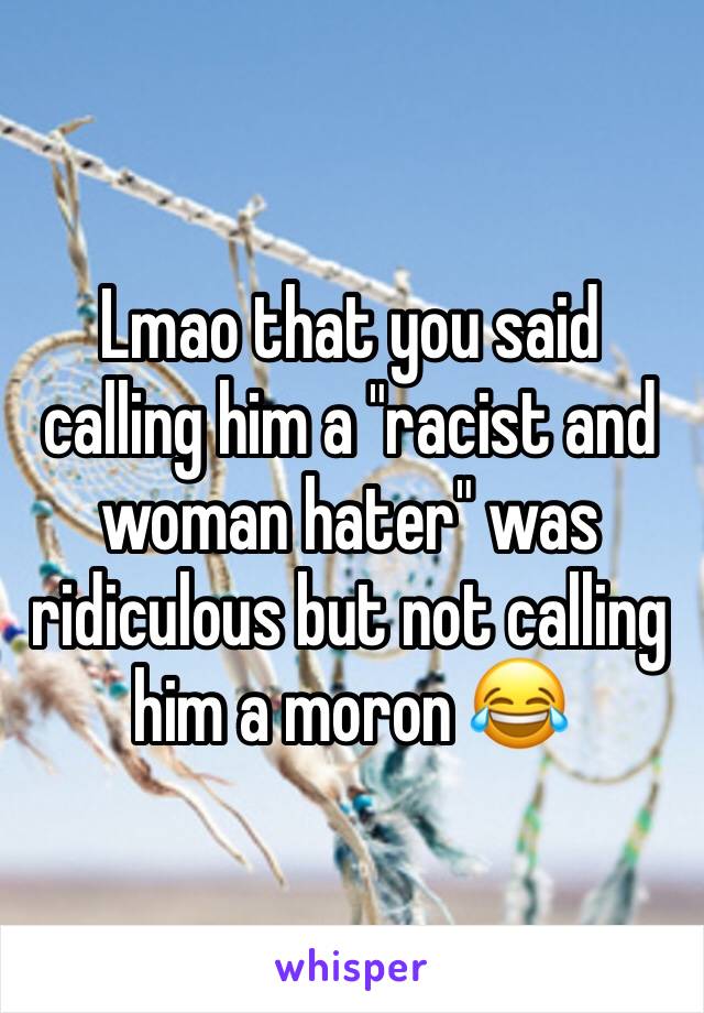 Lmao that you said calling him a "racist and woman hater" was ridiculous but not calling him a moron 😂