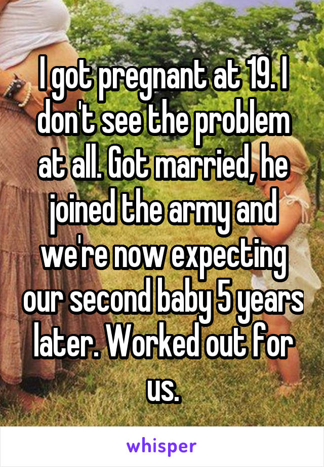 I got pregnant at 19. I don't see the problem at all. Got married, he joined the army and we're now expecting our second baby 5 years later. Worked out for us.