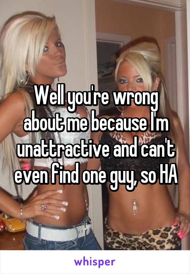 Well you're wrong about me because I'm unattractive and can't even find one guy, so HA