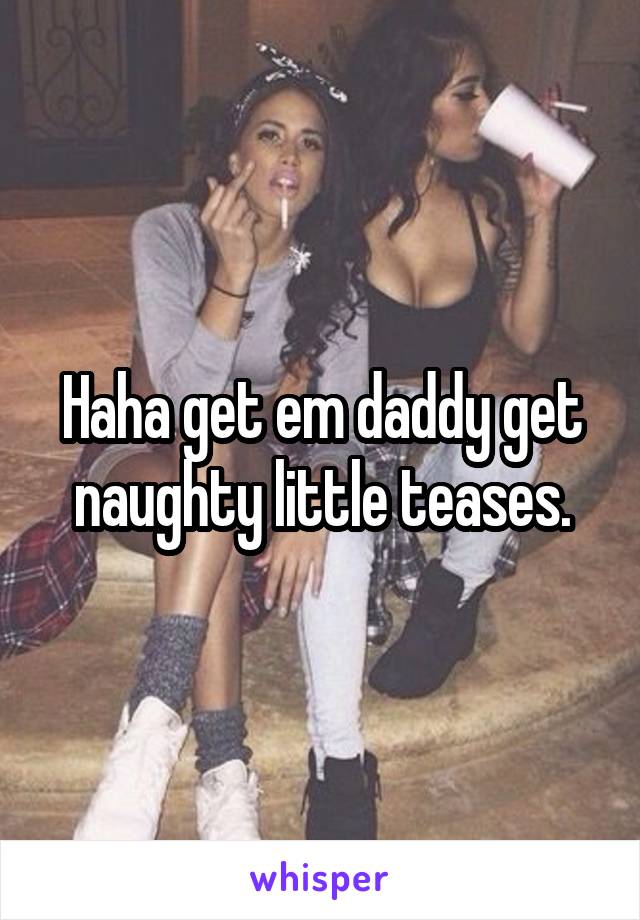 Haha get em daddy get naughty little teases.
