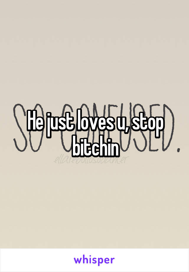 He just loves u, stop bitchin