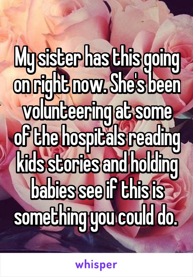 My sister has this going on right now. She's been volunteering at some of the hospitals reading kids stories and holding babies see if this is something you could do. 