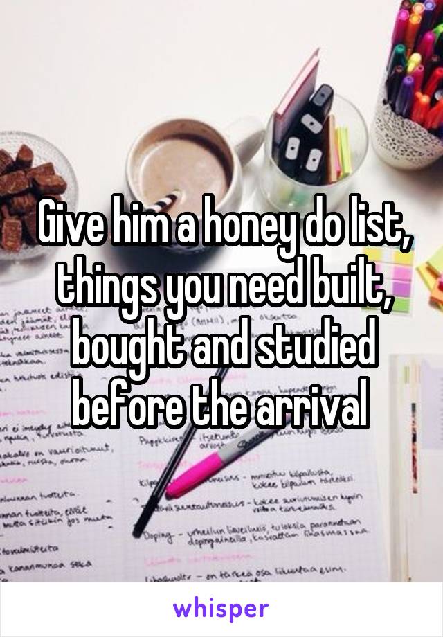 Give him a honey do list, things you need built, bought and studied before the arrival 