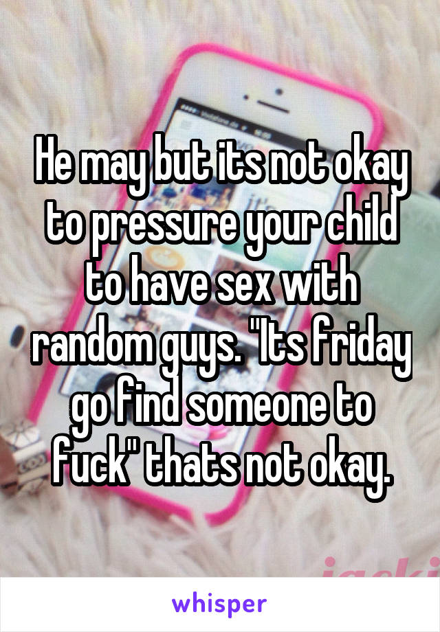 He may but its not okay to pressure your child to have sex with random guys. "Its friday go find someone to fuck" thats not okay.
