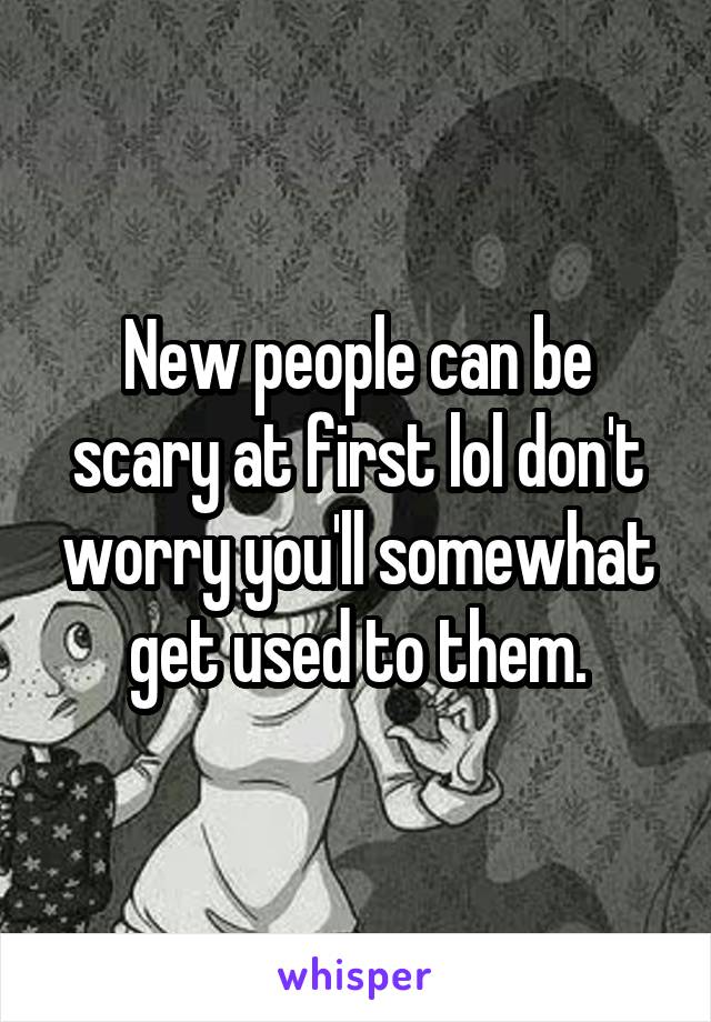 New people can be scary at first lol don't worry you'll somewhat get used to them.