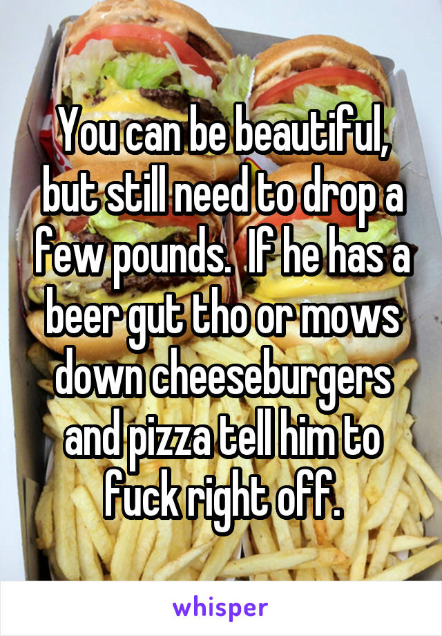 You can be beautiful, but still need to drop a few pounds.  If he has a beer gut tho or mows down cheeseburgers and pizza tell him to fuck right off.