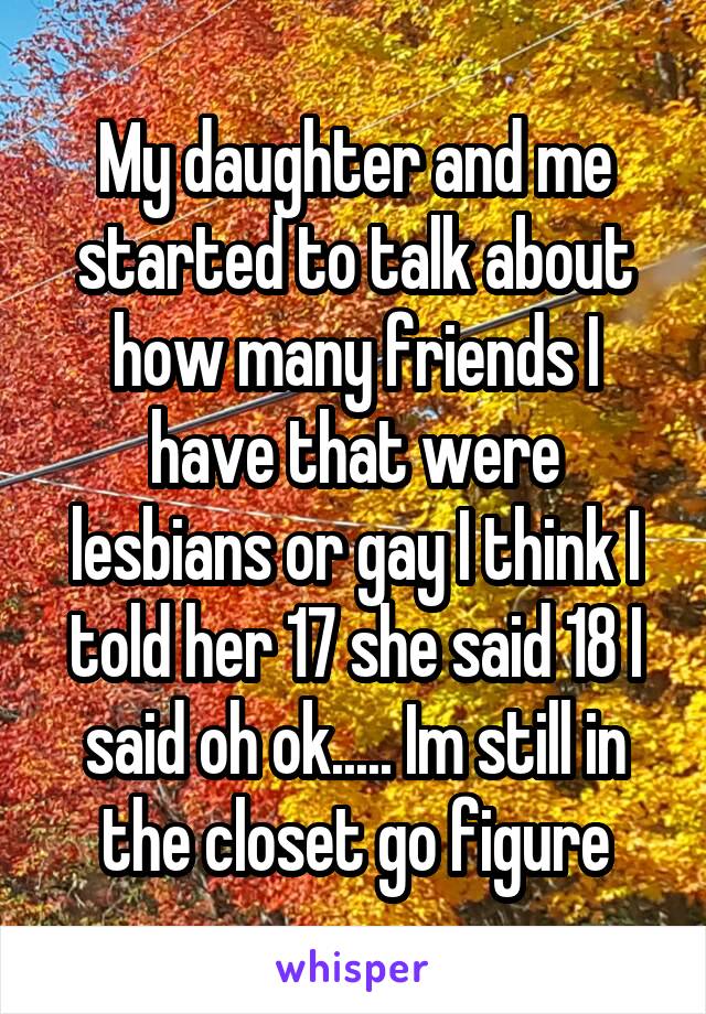 My daughter and me started to talk about how many friends I have that were lesbians or gay I think I told her 17 she said 18 I said oh ok..... Im still in the closet go figure