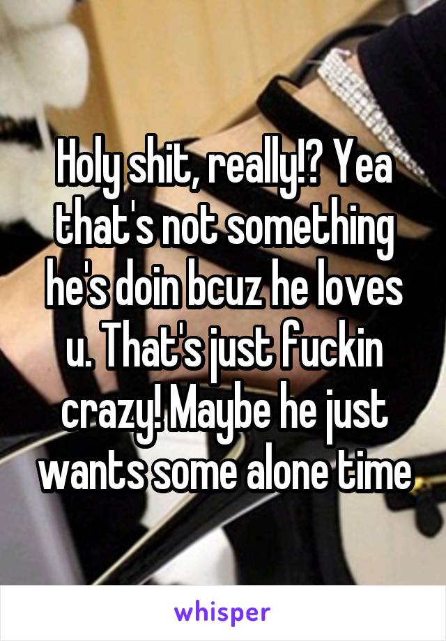 Holy shit, really!? Yea that's not something he's doin bcuz he loves u. That's just fuckin crazy! Maybe he just wants some alone time