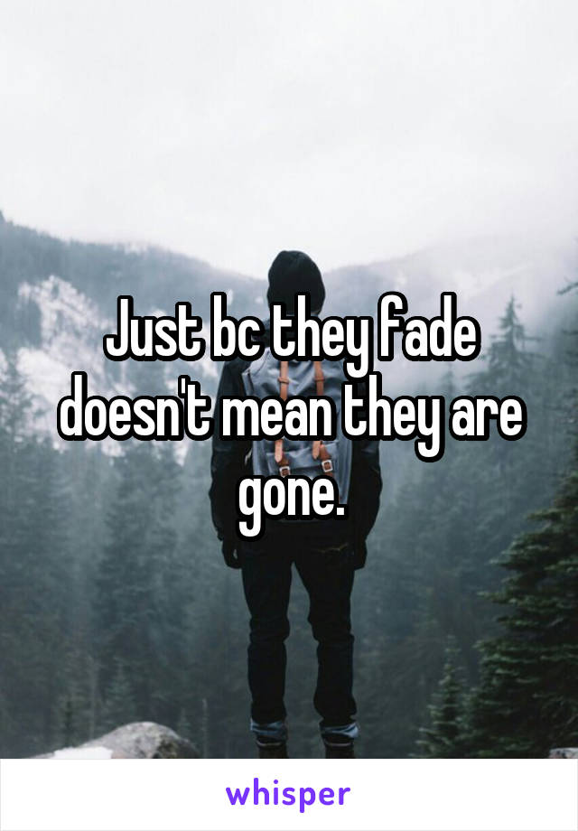 Just bc they fade doesn't mean they are gone.