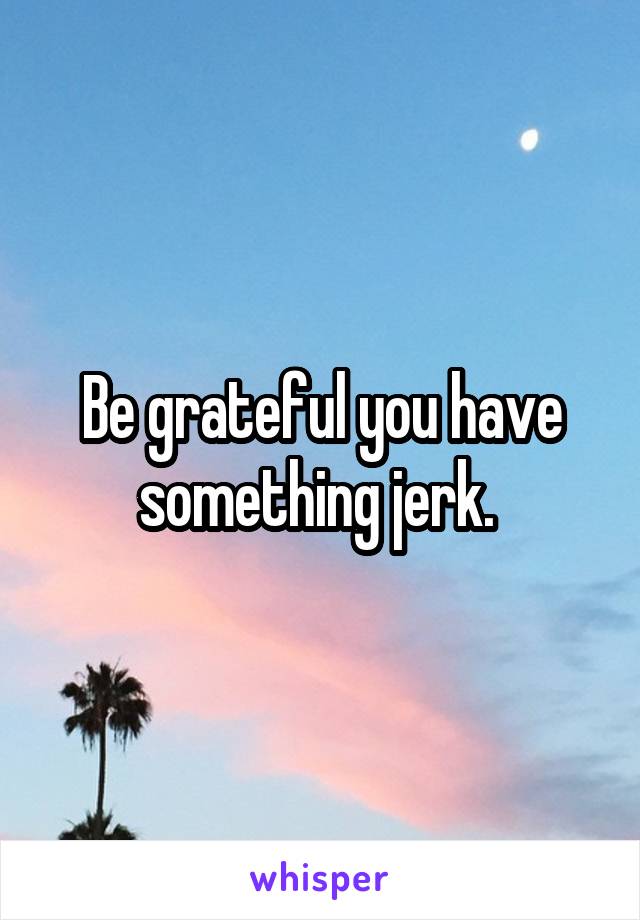 Be grateful you have something jerk. 
