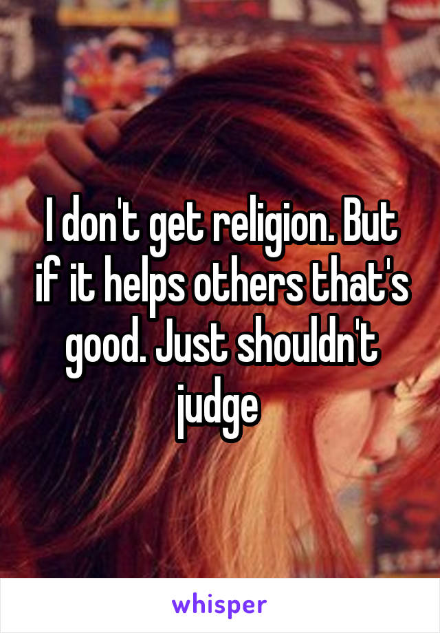 I don't get religion. But if it helps others that's good. Just shouldn't judge 