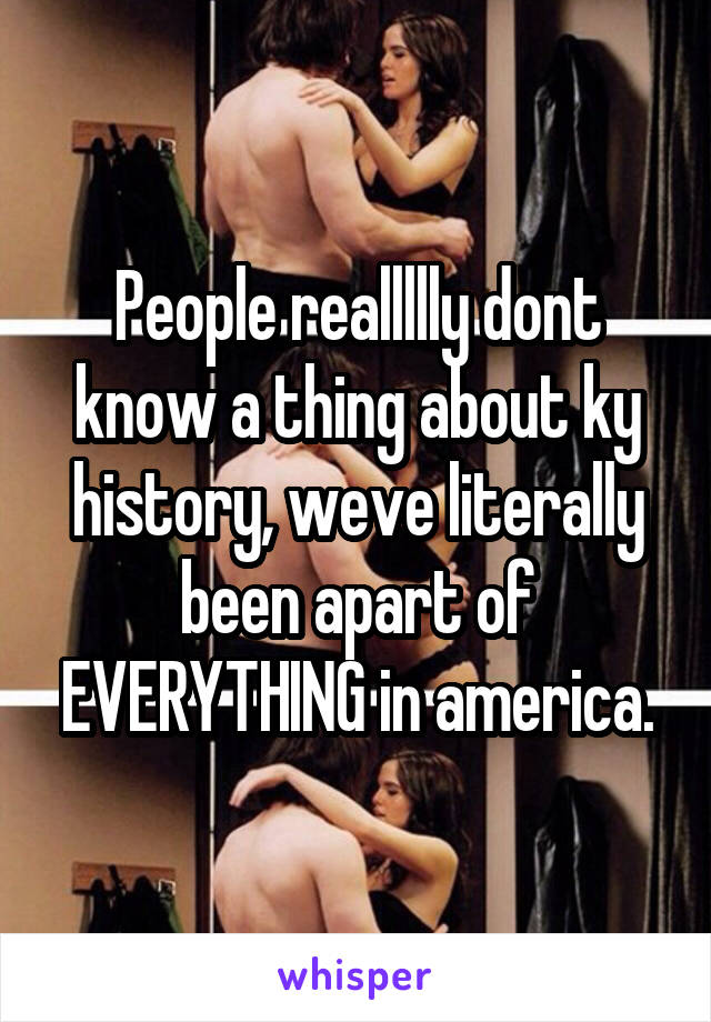 People reallllly dont know a thing about ky history, weve literally been apart of EVERYTHING in america.