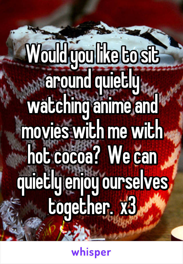 Would you like to sit around quietly watching anime and movies with me with hot cocoa?  We can quietly enjoy ourselves together.  x3