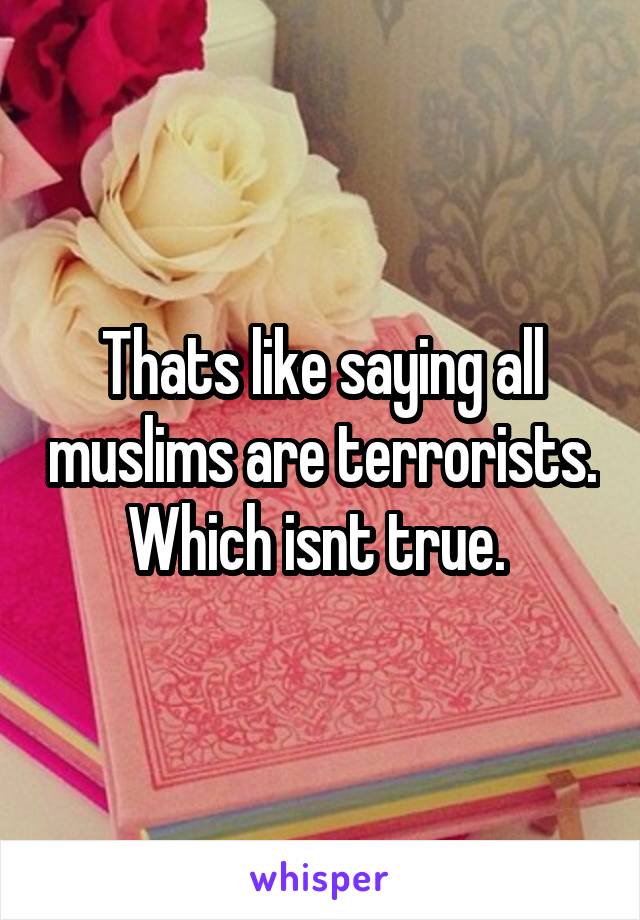 Thats like saying all muslims are terrorists. Which isnt true. 