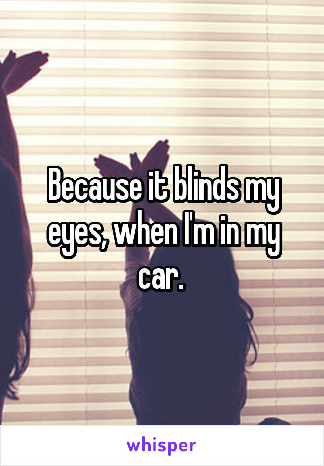 Because it blinds my eyes, when I'm in my car. 