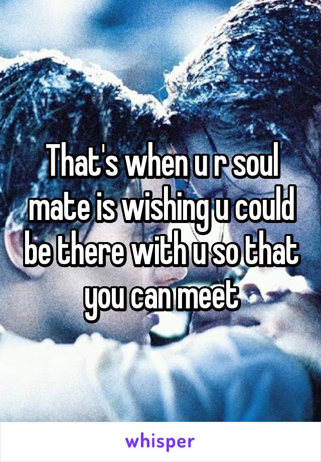 That's when u r soul mate is wishing u could be there with u so that you can meet