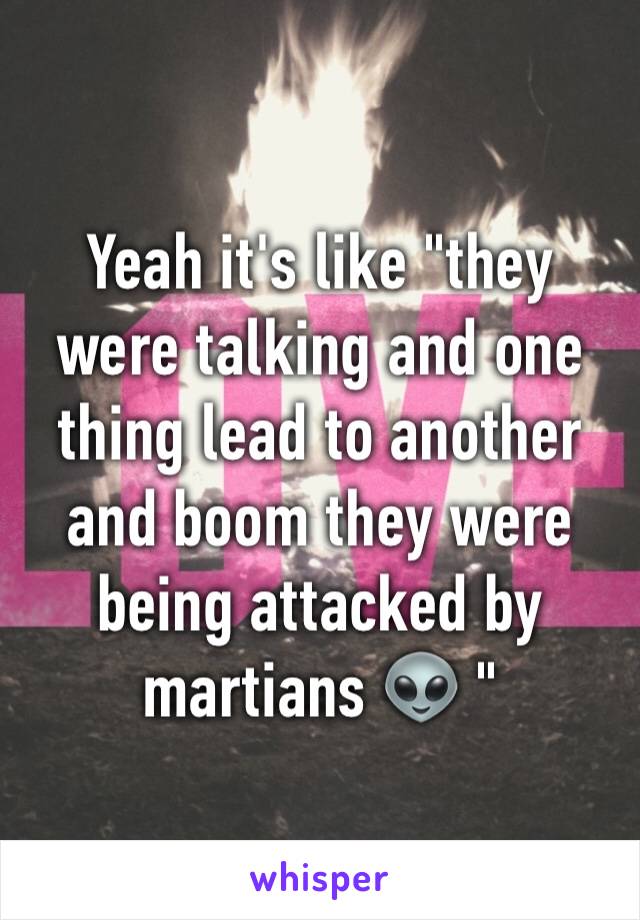 Yeah it's like "they were talking and one thing lead to another and boom they were being attacked by martians 👽 "