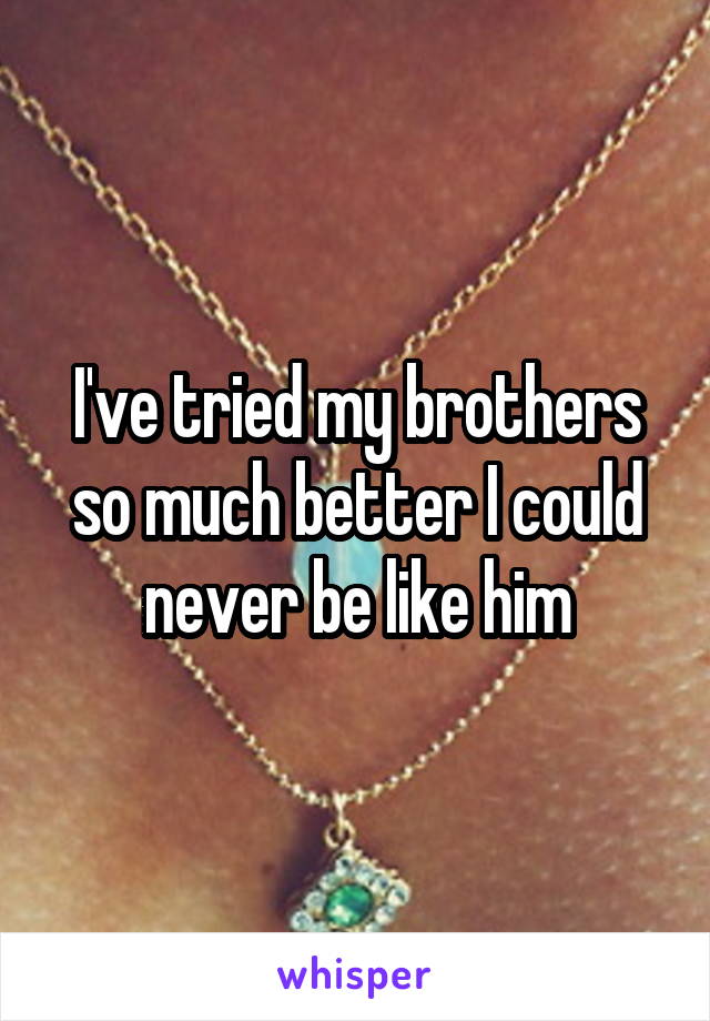 I've tried my brothers so much better I could never be like him