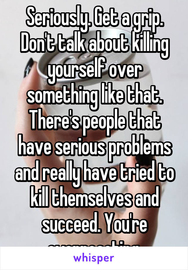 Seriously. Get a grip. Don't talk about killing yourself over something like that. There's people that have serious problems and really have tried to kill themselves and succeed. You're overreacting.