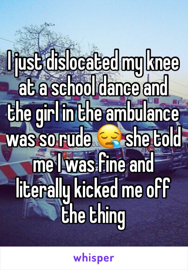 I just dislocated my knee at a school dance and the girl in the ambulance was so rude 😪 she told me I was fine and literally kicked me off the thing 