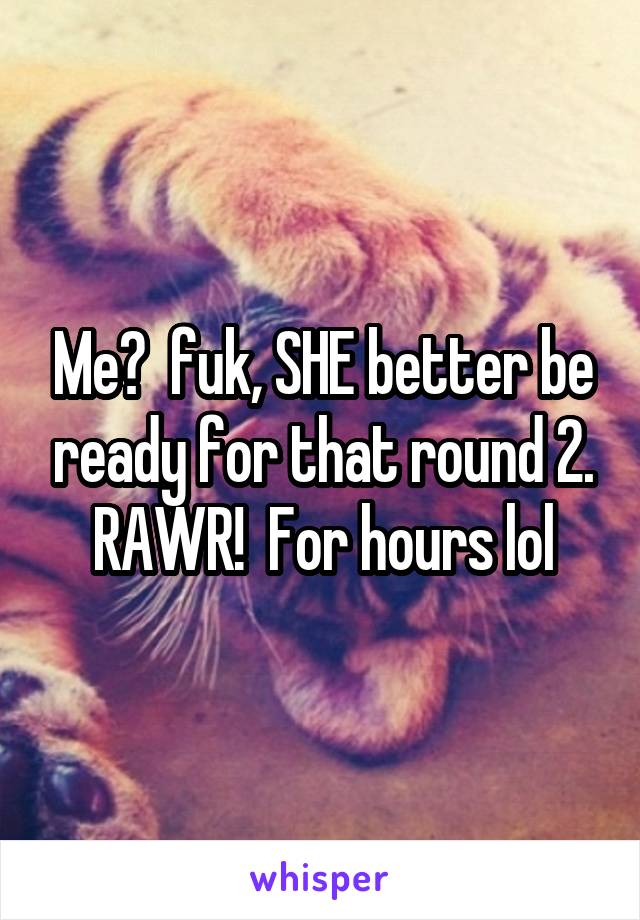 Me?  fuk, SHE better be ready for that round 2. RAWR!  For hours lol