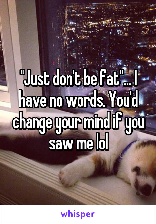 "Just don't be fat"... I have no words. You'd change your mind if you saw me lol