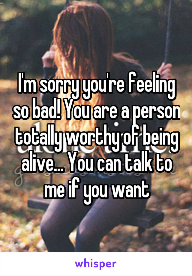 I'm sorry you're feeling so bad! You are a person totally worthy of being alive... You can talk to me if you want