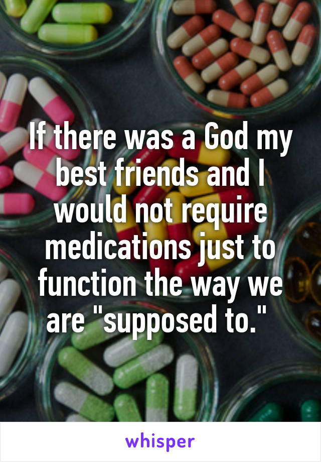 If there was a God my best friends and I would not require medications just to function the way we are "supposed to." 