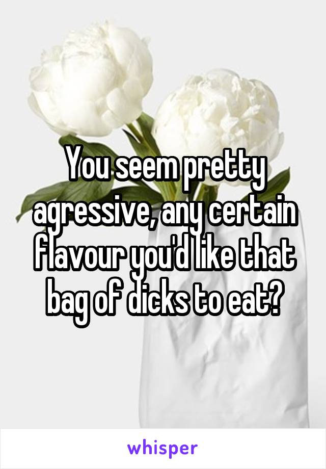 You seem pretty agressive, any certain flavour you'd like that bag of dicks to eat?