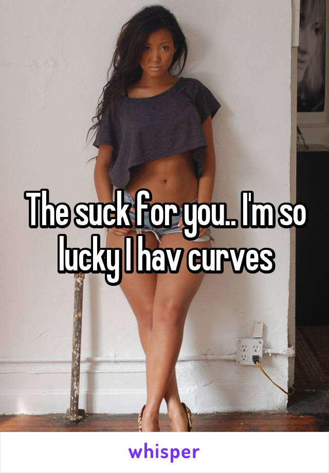 The suck for you.. I'm so lucky I hav curves