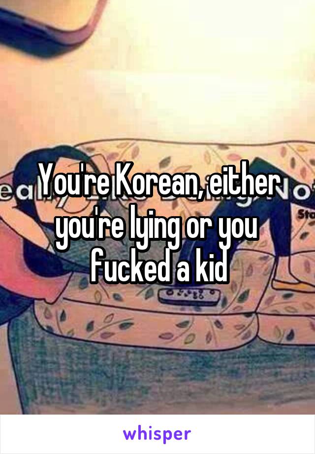 You're Korean, either you're lying or you  fucked a kid