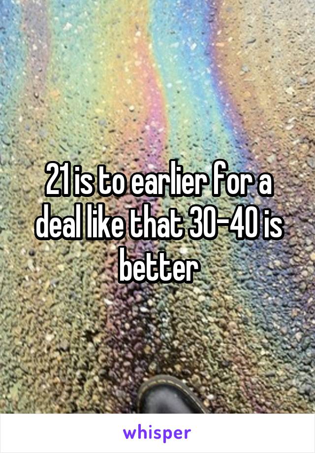 21 is to earlier for a deal like that 30-40 is better