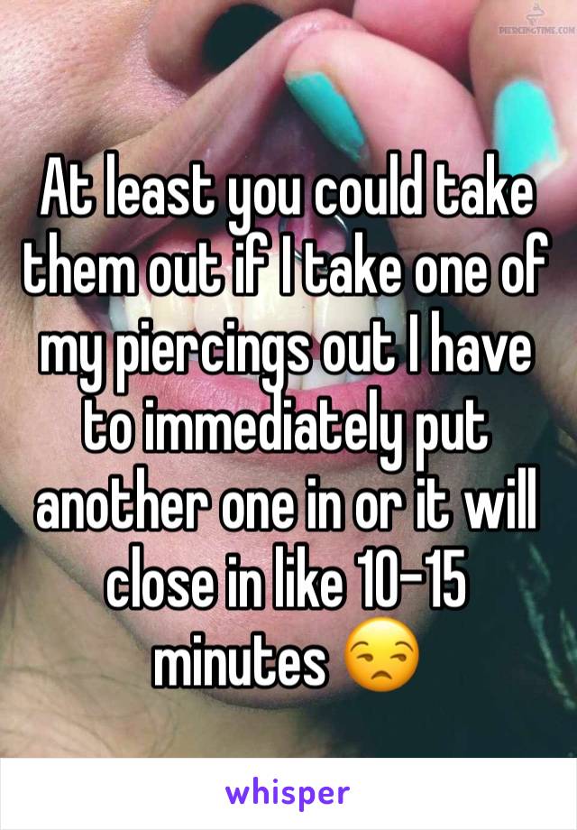 At least you could take them out if I take one of my piercings out I have to immediately put another one in or it will close in like 10-15 minutes 😒