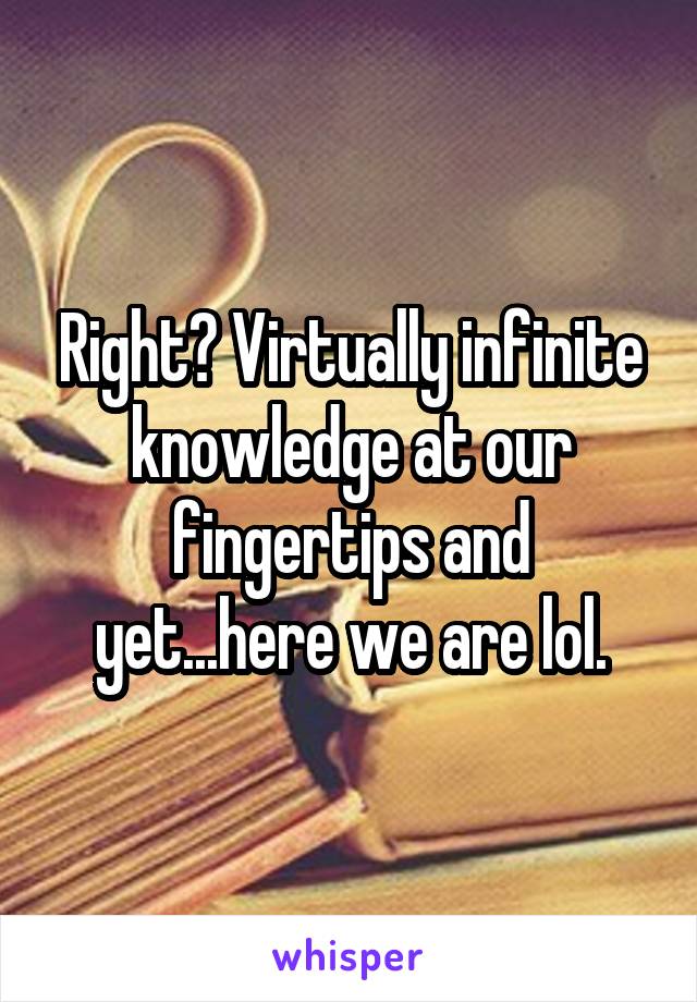 Right? Virtually infinite knowledge at our fingertips and yet...here we are lol.