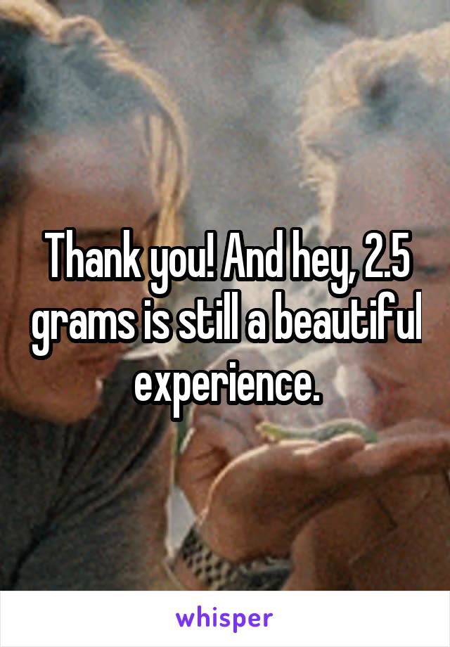 Thank you! And hey, 2.5 grams is still a beautiful experience.