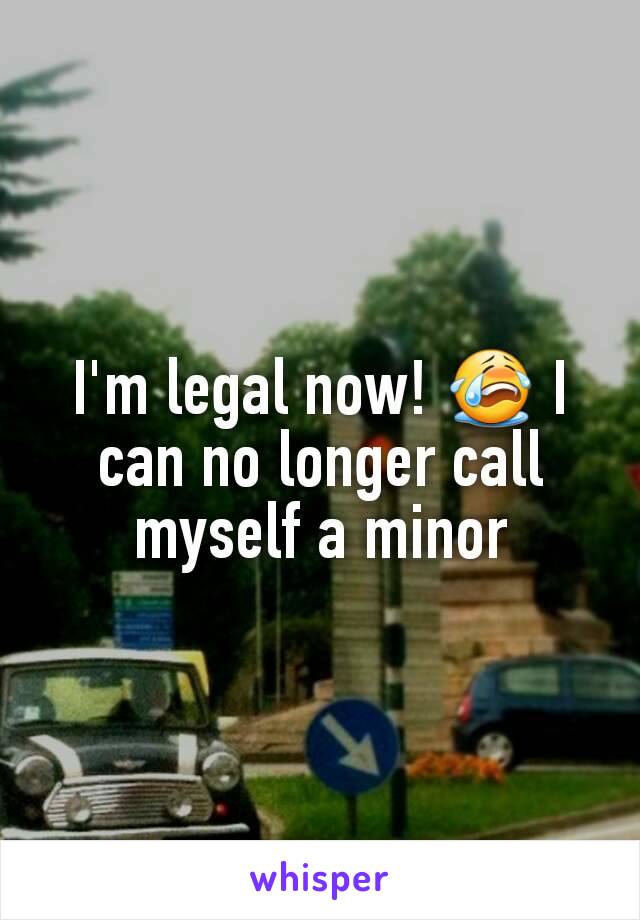 I'm legal now! 😭 I can no longer call myself a minor
