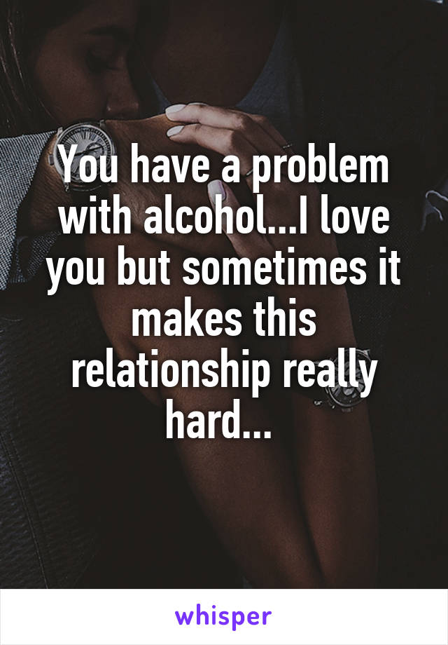 You have a problem with alcohol...I love you but sometimes it makes this relationship really hard... 
