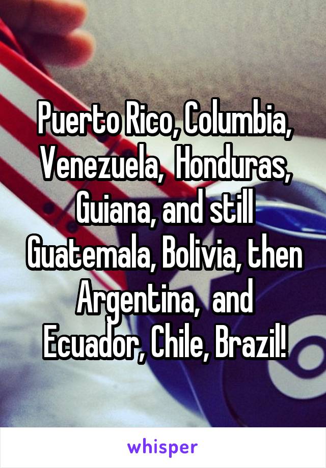 Puerto Rico, Columbia, Venezuela,  Honduras, Guiana, and still Guatemala, Bolivia, then Argentina,  and Ecuador, Chile, Brazil!