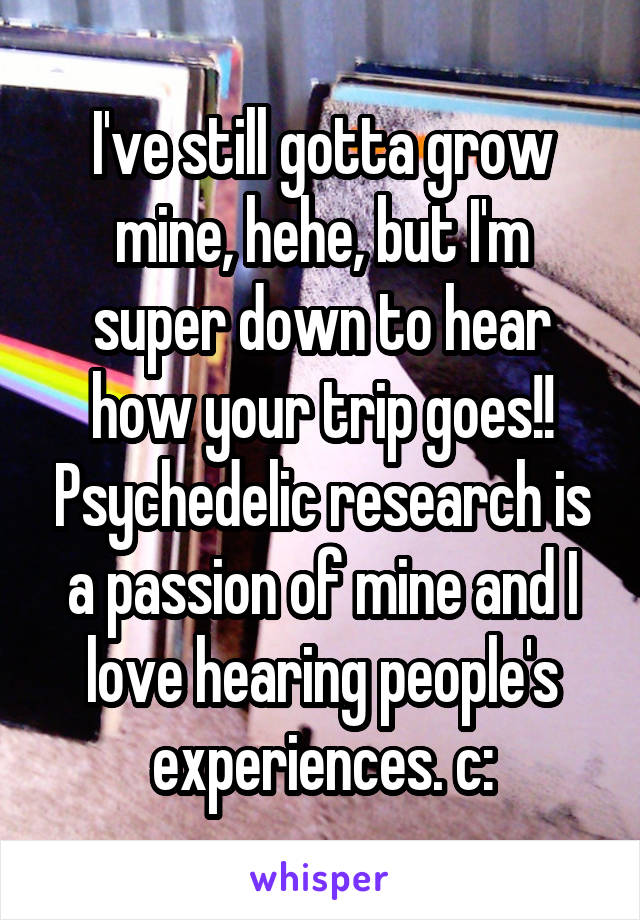 I've still gotta grow mine, hehe, but I'm super down to hear how your trip goes!! Psychedelic research is a passion of mine and I love hearing people's experiences. c: