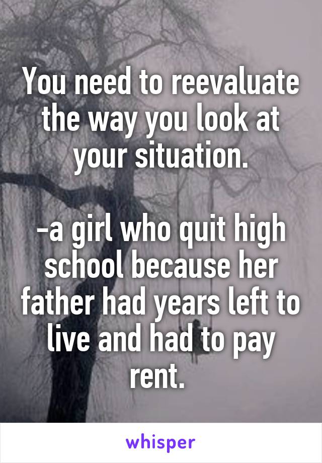 You need to reevaluate the way you look at your situation.

-a girl who quit high school because her father had years left to live and had to pay rent. 