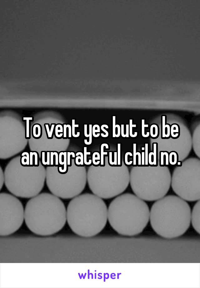 To vent yes but to be an ungrateful child no.