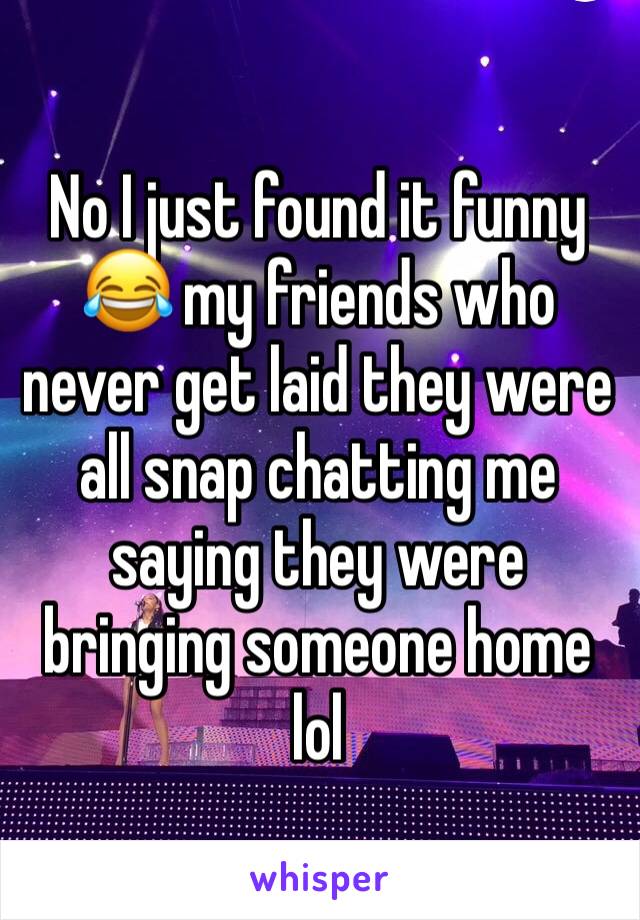 No I just found it funny 😂 my friends who never get laid they were all snap chatting me saying they were bringing someone home lol
