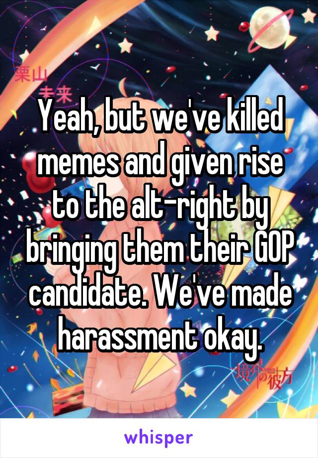Yeah, but we've killed memes and given rise to the alt-right by bringing them their GOP candidate. We've made harassment okay.