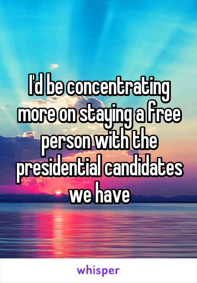 I'd be concentrating more on staying a free person with the presidential candidates we have
